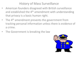 History of Mass Surveillance
• American founders disagreed with British surveillance
and established the 4th amendment with understanding
that privacy is a basic human right.
• The 4th amendment prevents the government from
tracking personal information unless there is evidence of
a crime.
• The Government is breaking the law
 