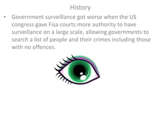 History
• Government surveillance got worse when the US
congress gave Fisa courts more authority to have
surveillance on a large scale, allowing governments to
search a list of people and their crimes including those
with no offences.
 