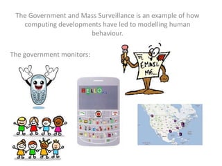 The Government and Mass Surveillance is an example of how
computing developments have led to modelling human
behaviour.
The government monitors:
 