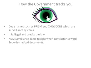 How the Government tracks you
• Code names such as PRISM and XKEYSCORE which are
surveillance systems.
• It is illegal and breaks the law
• NSA surveillance came to light when contractor Edward
Snowden leaked documents.
 