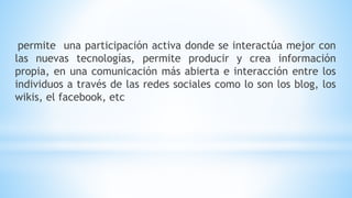 permite una participación activa donde se interactúa mejor con
las nuevas tecnologías, permite producir y crea información
propia, en una comunicación más abierta e interacción entre los
individuos a través de las redes sociales como lo son los blog, los
wikis, el facebook, etc
 