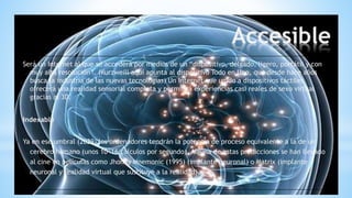 Accesible
Será un Internet al que se accederá por medios de un “dispositivo, delgado, ligero, portátil y con
muy alta resolución”. (Kurzweill aquí apunta al dispositivo Todo en Uno, que desde hace años
busca la industria de las nuevas tecnologías) Un Internet que unido a dispositivos táctiles
ofrecerá una realidad sensorial completa y permitirá experiencias casi reales de sexo virtual
gracias al 3D.
Indexable
Ya en ese umbral (2029) los ordenadores tendrán la potencia de proceso equivalente a la de un
cerebro humano (unos 10^16 cálculos por segundo). Alguna de estas predicciones se han llevado
al cine en películas como Jhonny Mnemonic (1995) (implante neuronal) o Matrix (implante
neuronal y realidad virtual que sustituye a la realidad).
 