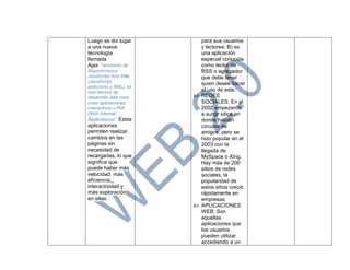 Luego se dio lugar
a una nueva
tecnología
llamada
Ajax “acrónimo de
Asynchronous
JavaScript And XML
(JavaScript
asíncrono y XML), es
una técnica de
desarrollo web para
crear aplicaciones
interactivas o RIA
(Rich Internet
Applications)”. Estas
aplicaciones
permiten realizar
cambios en las
páginas sin
necesidad de
recargarlas, lo que
significa que
puede haber más
velocidad, más
eficiencia,
interactividad y
más exploración
en ellas.
para sus usuarios
y lectores. B) es
una aplicación
especial conocida
como lector de
RSS o agregador
que debe tener
quien desee hacer
el uso de este.
 REDES
SOCIALES: En el
2002 empezaron
a surgir sitios en
donde habían
círculos de
amigos, pero se
hizo popular en el
2003 con la
llegada de
MySpace o Xing.
Hay más de 200
sitios de redes
sociales, la
popularidad de
estos sitios creció
rápidamente en
empresas.
 APLICACIONES
WEB: Son
aquellas
aplicaciones que
los usuarios
pueden utilizar
accediendo a un
 
