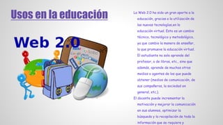 Usos en la educación La Web 2.0 ha sido un gran aporte a la
educación, gracias a la utilización de
las nuevas tecnologías,en la
educación virtual. Esto es un cambio
técnico, tecnológico y metodológico,
ya que cambio la manera de enseñar,
la que promueve la educación virtual.
El estudiante no solo aprende del
profesor, o de libros, etc., sino que
además, aprende de muchos otros
medios o agentes de los que puede
obtener (medios de comunicación, de
sus compañeros, la sociedad en
general, etc.).
El docente puede incrementar la
motivación y mejorar la comunicación
en sus alumnos, optimizar la
búsqueda y la recopilación de toda la
información que se requiere y
 