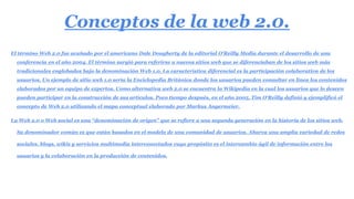 Conceptos de la web 2.0.
El término Web 2.0 fue acuñado por el americano Dale Dougherty de la editorial O'Reilly Media durante el desarrollo de una
conferencia en el año 2004. El término surgió para referirse a nuevos sitios web que se diferenciaban de los sitios web más
tradicionales englobados bajo la denominación Web 1.0. La característica diferencial es la participación colaborativa de los
usuarios. Un ejemplo de sitio web 1.0 sería la Enciclopedia Británica donde los usuarios pueden consultar en línea los contenidos
elaborados por un equipo de expertos. Como alternativa web 2.0 se encuentra la Wikipedia en la cual los usuarios que lo deseen
pueden participar en la construcción de sus artículos. Poco tiempo después, en el año 2005, Tim O'Reilly definió y ejemplificó el
concepto de Web 2.0 utilizando el mapa conceptual elaborado por Markus Angermeier.
La Web 2.0 o Web social es una “denominación de origen” que se refiere a una segunda generación en la historia de los sitios web.
Su denominador común es que están basados en el modelo de una comunidad de usuarios. Abarca una amplia variedad de redes
sociales, blogs, wikis y servicios multimedia interconectados cuyo propósito es el intercambio ágil de información entre los
usuarios y la colaboración en la producción de contenidos.
 