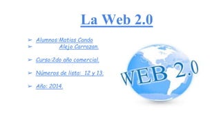 La Web 2.0
➢ Alumnos:Matias Cando
➢ Alejo Carrazan.
➢ Curso:2do año comercial.
➢ Números de lista: 12 y 13.
➢ Año: 2014.
 