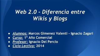 ● Alumnos: Marcos Gimenez Valenti - Ignacio Zagari
● Curso: 1º Año Comercial
● Profesor: Ignacio Del Percio
● Ciclo Lectivo: 2014
Web 2.0 - Diferencia entre
Wikis y Blogs
 