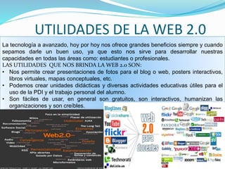 UTILIDADES DE LA WEB 2.0
La tecnología a avanzado, hoy por hoy nos ofrece grandes beneficios siempre y cuando
sepamos darle un buen uso, ya que esto nos sirve para desarrollar nuestras
capacidades en todas las áreas como: estudiantes o profesionales.
LAS UTILIDADES QUE NOS BRINDA LA WEB 2.0 SON:
• Nos permite crear presentaciones de fotos para el blog o web, posters interactivos,
libros virtuales, mapas conceptuales, etc.
• Podemos crear unidades didácticas y diversas actividades educativas útiles para el
uso de la PDI y el trabajo personal del alumno.
• Son fáciles de usar, en general son gratuitos, son interactivos, humanizan las
organizaciones y son creíbles.
 