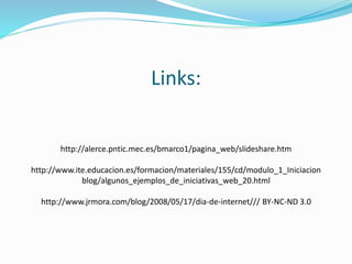 Links:
http://alerce.pntic.mec.es/bmarco1/pagina_web/slideshare.htm
http://www.ite.educacion.es/formacion/materiales/155/cd/modulo_1_Iniciacion
blog/algunos_ejemplos_de_iniciativas_web_20.html
http://www.jrmora.com/blog/2008/05/17/dia-de-internet/// BY-NC-ND 3.0
 