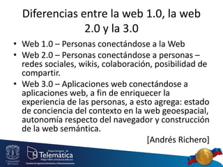 Diferencias entre la web 1.0, la web
2.0 y la 3.0
• Web 1.0 – Personas conectándose a la Web
• Web 2.0 – Personas conectándose a personas –
redes sociales, wikis, colaboración, posibilidad de
compartir.
• Web 3.0 – Aplicaciones web conectándose a
aplicaciones web, a fin de enriquecer la
experiencia de las personas, a esto agrega: estado
de conciencia del contexto en la web geoespacial,
autonomía respecto del navegador y construcción
de la web semántica.
[Andrés Richero]
 