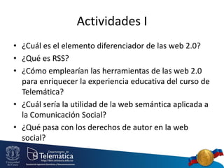 Actividades I
• ¿Cuál es el elemento diferenciador de las web 2.0?
• ¿Qué es RSS?
• ¿Cómo emplearían las herramientas de las web 2.0
para enriquecer la experiencia educativa del curso de
Telemática?
• ¿Cuál sería la utilidad de la web semántica aplicada a
la Comunicación Social?
• ¿Qué pasa con los derechos de autor en la web
social?
 
