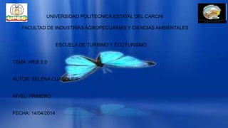 UNIVERSIDAD POLITECNICA ESTATAL DEL CARCHI
FACULTAD DE INDUSTRIAS AGROPECUARIAS Y CIENCIAS AMBIENTALES
ESCUELA DE TURISMO Y ECOTURISMO
TEMA: WEB 2.0
AUTOR: SELENA CUASQUER
NIVEL: PRIMERO
FECHA: 14/04/2014
 