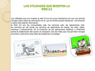 Las utilidades que nos muestra la web 2.0 es de suma importancia por que nos permite
navegar sobre redes de información en la que el hombre puede interactuar comunicarse
y sobre todo obtener información.
la Web 2.0 son las comunidades web, los servicios web, las aplicaciones web,
los servicios de red social, los servicios de alojamiento de videos, las wikis, blogs,
mashups y folcsonomías. Es la Evolución de las aplicaciones estáticas o dinámicas
donde la colaboración del usuario es necesaria. Son las redes que nos permiten navegar
encontrar y solucionar toda clase de problemas a investigar.
 