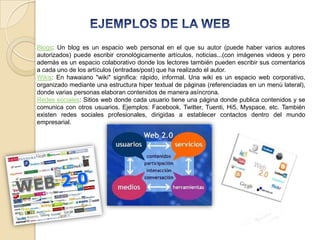 Blogs: Un blog es un espacio web personal en el que su autor (puede haber varios autores
autorizados) puede escribir cronológicamente artículos, noticias...(con imágenes videos y pero
además es un espacio colaborativo donde los lectores también pueden escribir sus comentarios
a cada uno de los artículos (entradas/post) que ha realizado el autor.
Wikis: En hawaiano "wiki" significa: rápido, informal. Una wiki es un espacio web corporativo,
organizado mediante una estructura hiper textual de páginas (referenciadas en un menú lateral),
donde varias personas elaboran contenidos de manera asíncrona.
Redes sociales: Sitios web donde cada usuario tiene una página donde publica contenidos y se
comunica con otros usuarios. Ejemplos: Facebook, Twitter, Tuenti, Hi5, Myspace, etc. También
existen redes sociales profesionales, dirigidas a establecer contactos dentro del mundo
empresarial.
 