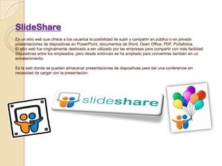 SlideShare
Es un sitio web que ofrece a los usuarios la posibilidad de subir y compartir en público o en privado
presentaciones de diapositivas en PowerPoint, documentos de Word, Open Office, PDF, Portafolios.
El sitio web fue originalmente destinado a ser utilizado por las empresas para compartir con más facilidad
diapositivas entre los empleados, pero desde entonces se ha ampliado para convertirse también en un
entretenimiento.
Es la web donde se pueden almacenar presentaciones de diapositivas para dar una conferencia sin
necesidad de cargar con la presentación.
 