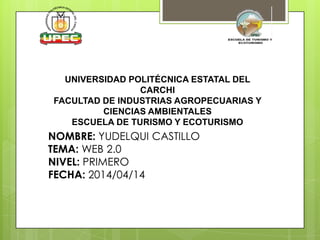 UNIVERSIDAD POLITÉCNICA ESTATAL DEL
CARCHI
FACULTAD DE INDUSTRIAS AGROPECUARIAS Y
CIENCIAS AMBIENTALES
ESCUELA DE TURISMO Y ECOTURISMO
NOMBRE: YUDELQUI CASTILLO
TEMA: WEB 2.0
NIVEL: PRIMERO
FECHA: 2014/04/14
 
