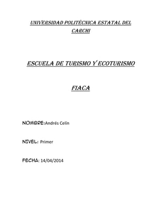 UNIVERSIDAD POLITÉCNICA ESTATAL DEL
CARCHI
ESCUELA DE TURISMO Y ECOTURISMO
FIACA
NOMBRE:Andrés Celín
NIVEL: Primer
FECHA: 14/04/2014
 