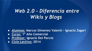 ● Alumnos: Marcos Gimenez Valenti - Ignacio Zagari
● Curso: 1º Año Comercial
● Profesor: Ignacio Del Percio
● Ciclo Lectivo: 2014
Web 2.0 - Diferencia entre
Wikis y Blogs
 