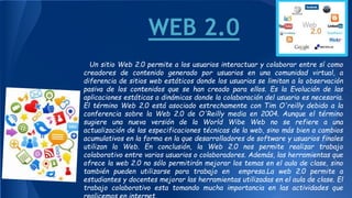 WEB 2.0
Un sitio Web 2.0 permite a los usuarios interactuar y colaborar entre sí como
creadores de contenido generado por usuarios en una comunidad virtual, a
diferencia de sitios web estáticos donde los usuarios se limitan a la observación
pasiva de los contenidos que se han creado para ellos. Es la Evolución de las
aplicaciones estáticas a dinámicas donde la colaboración del usuario es necesaria.
El término Web 2.0 está asociado estrechamente con Tim O'reilly debido a la
conferencia sobre la Web 2.0 de O'Reilly media en 2004. Aunque el término
sugiere una nueva versión de la World Wibe Web no se refiere a una
actualización de las especificaciones técnicas de la web, sino más bien a cambios
acumulativos en la forma en la que desarrolladores de software y usuarios finales
utilizan la Web. En conclusión, la Web 2.0 nos permite realizar trabajo
colaborativo entre varios usuarios o colaboradores. Además, las herramientas que
ofrece la web 2.0 no sólo permitirán mejorar los temas en el aula de clase, sino
también pueden utilizarse para trabajo en empresa.La web 2.0 permite a
estudiantes y docentes mejorar las herramientas utilizadas en el aula de clase. El
trabajo colaborativo esta tomando mucha importancia en las actividades que
 