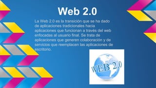 Web 2.0
La Web 2.0 es la transición que se ha dado
de aplicaciones tradicionales hacia
aplicaciones que funcionan a través del web
enfocadas al usuario final. Se trata de
aplicaciones que generen colaboración y de
servicios que reemplacen las aplicaciones de
escritorio.
 