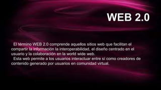 WEB 2.0
El término WEB 2.0 comprende aquellos sitios web que facilitan el
compartir la información la interoperabilidad, el diseño centrado en el
usuario y la colaboración en la world wide web.
Esta web permite a los usuarios interactuar entre sí como creadores de
contenido generado por usuarios en comunidad virtual.
 