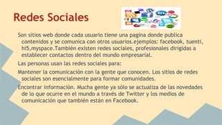 Redes Sociales
Son sitios web donde cada usuario tiene una pagina donde publica
contenidos y se comunica con otros usuarios.ejemplos: facebook, tuenti,
hi5,myspace.También existen redes sociales, profesionales dirigidas a
establecer contactos dentro del mundo empresarial.
Las personas usan las redes sociales para:
Mantener la comunicación con la gente que conocen. Los sitios de redes
sociales son esencialmente para formar comunidades.
Encontrar información. Mucha gente ya sólo se actualiza de las novedades
de lo que ocurre en el mundo a través de Twitter y los medios de
comunicación que también están en Facebook.
 