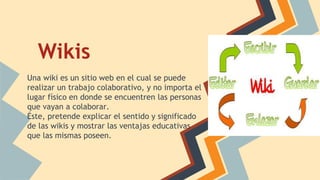 Wikis
Una wiki es un sitio web en el cual se puede
realizar un trabajo colaborativo, y no importa el
lugar físico en donde se encuentren las personas
que vayan a colaborar.
Éste, pretende explicar el sentido y significado
de las wikis y mostrar las ventajas educativas
que las mismas poseen.
 