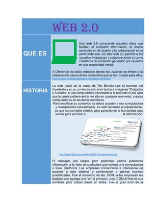 WEB 2.0
QUE ES
Una web 2.0 comprende aquellos sitios que
facilitan el compartir información, el diseño
contraído en el usuario y la colaboración en la
world wide web. Un sitio web 2.0 permite a los
usuarios interactuar y colaborar entre sí como
creadores de contenido generado por usuarios
en una comunidad virtual.
A Diferencia de sitios estáticos donde los usuarios se limitan a la
observación pasiva de los contenidos que se han creado para ellos.
http://www.maestrosdelweb.com/editorial/web2/
HISTORIA
La web nació de la mano de Tim Bernés Lee el inventor del
hipertexto y en su comienzo solo eran textos e imágenes “Colgadas
o Subidas” a una computadora conectada a la red todo el día para
que la gente pudiera entrar en ella en cualquier momento, a estas
computadoras se les llama servidores.
Para modificar su contenido se debía acceder a esa computadora
y reemplazarlo manualmente. La web comenzó a popularizarse,
ya que nunca había existido algo parecido en la humanidad algo
similar para acceder a la información.
http://histinf.blogs.upv.es/files/2010/12/evolucionweb.jpg
El concepto era simple pero poderoso: podría publicarse
información a la vista de cualquiera que tuviera una computadora
o línea telefónica. Las empresas comenzaron a interesarse en
acceder a este sistema y comenzaron a abrirse muchas
posibilidades. Fue el momento de las .COM, a las empresas les
bastaba con agregar una “e-“ al principio, o un .COM al final de sus
nombres para cotizar mejor en bolsa. Fue el gran furor de la
 