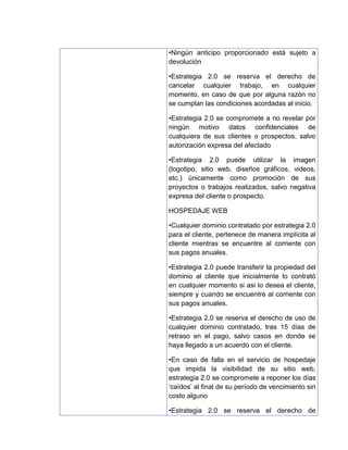 •Ningún anticipo proporcionado está sujeto a
devolución
•Estrategia 2.0 se reserva el derecho de
cancelar cualquier trabajo, en cualquier
momento, en caso de que por alguna razón no
se cumplan las condiciones acordadas al inicio.
•Estrategia 2.0 se compromete a no revelar por
ningún motivo datos confidenciales de
cualquiera de sus clientes o prospectos, salvo
autorización expresa del afectado
•Estrategia 2.0 puede utilizar la imagen
(logotipo, sitio web, diseños gráficos, videos,
etc.) únicamente como promoción de sus
proyectos o trabajos realizados, salvo negativa
expresa del cliente o prospecto.
HOSPEDAJE WEB
•Cualquier dominio contratado por estrategia 2.0
para el cliente, pertenece de manera implícita al
cliente mientras se encuentre al corriente con
sus pagos anuales.
•Estrategia 2.0 puede transferir la propiedad del
dominio al cliente que inicialmente lo contrató
en cualquier momento si asi lo desea el cliente,
siempre y cuando se encuentre al corriente con
sus pagos anuales.
•Estrategia 2.0 se reserva el derecho de uso de
cualquier dominio contratado, tras 15 días de
retraso en el pago, salvo casos en donde se
haya llegado a un acuerdo con el cliente.
•En caso de falla en el servicio de hospedaje
que impida la visibilidad de su sitio web,
estrategia 2.0 se compromete a reponer los días
‘caídos’ al final de su período de vencimiento sin
costo alguno
•Estrategia 2.0 se reserva el derecho de
 