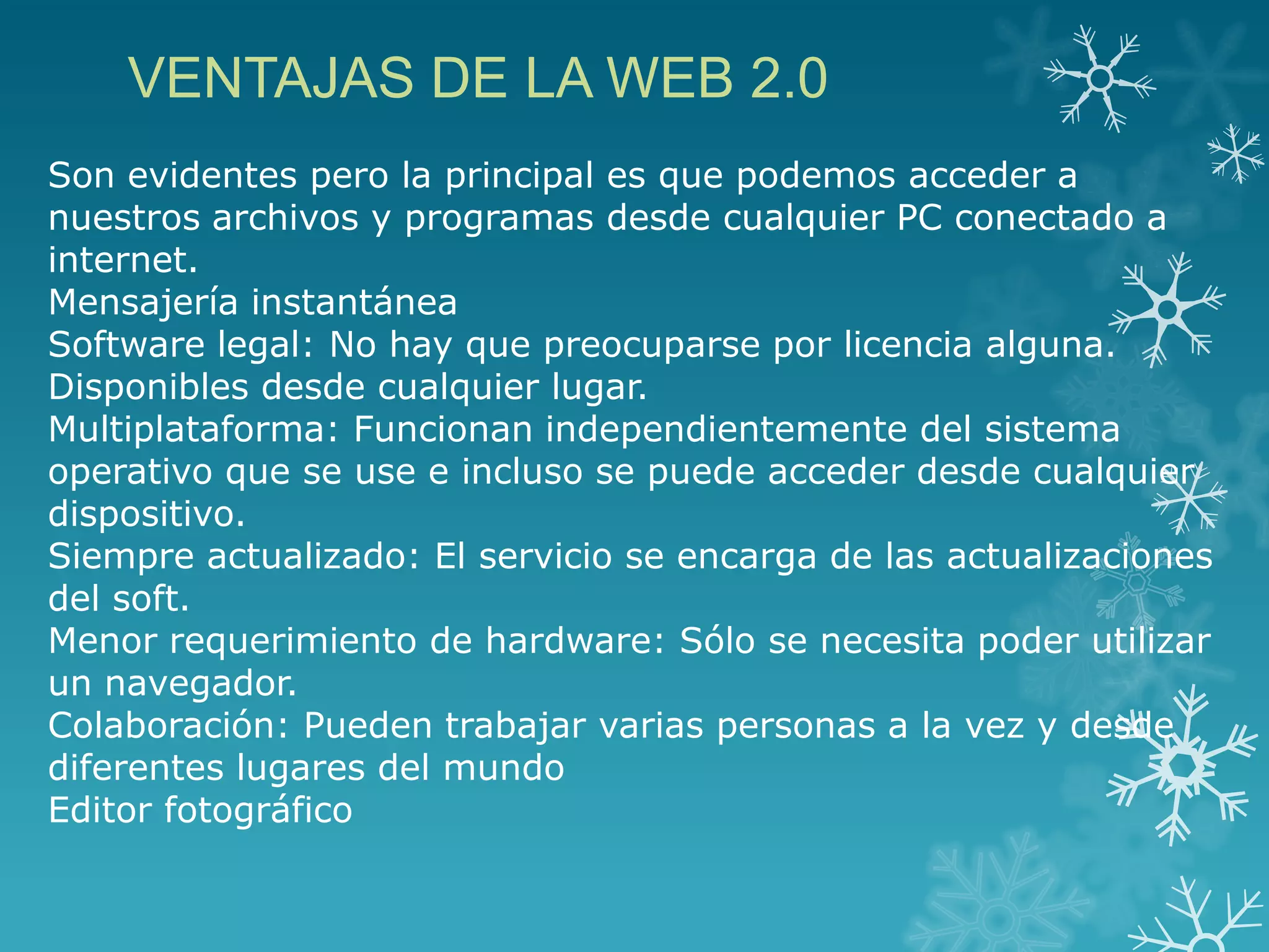 Son evidentes pero la principal es que podemos acceder a
nuestros archivos y programas desde cualquier PC conectado a
internet.
Mensajería instantánea
Software legal: No hay que preocuparse por licencia alguna.
Disponibles desde cualquier lugar.
Multiplataforma: Funcionan independientemente del sistema
operativo que se use e incluso se puede acceder desde cualquier
dispositivo.
Siempre actualizado: El servicio se encarga de las actualizaciones
del soft.
Menor requerimiento de hardware: Sólo se necesita poder utilizar
un navegador.
Colaboración: Pueden trabajar varias personas a la vez y desde
diferentes lugares del mundo
Editor fotográfico
VENTAJAS DE LA WEB 2.0
 