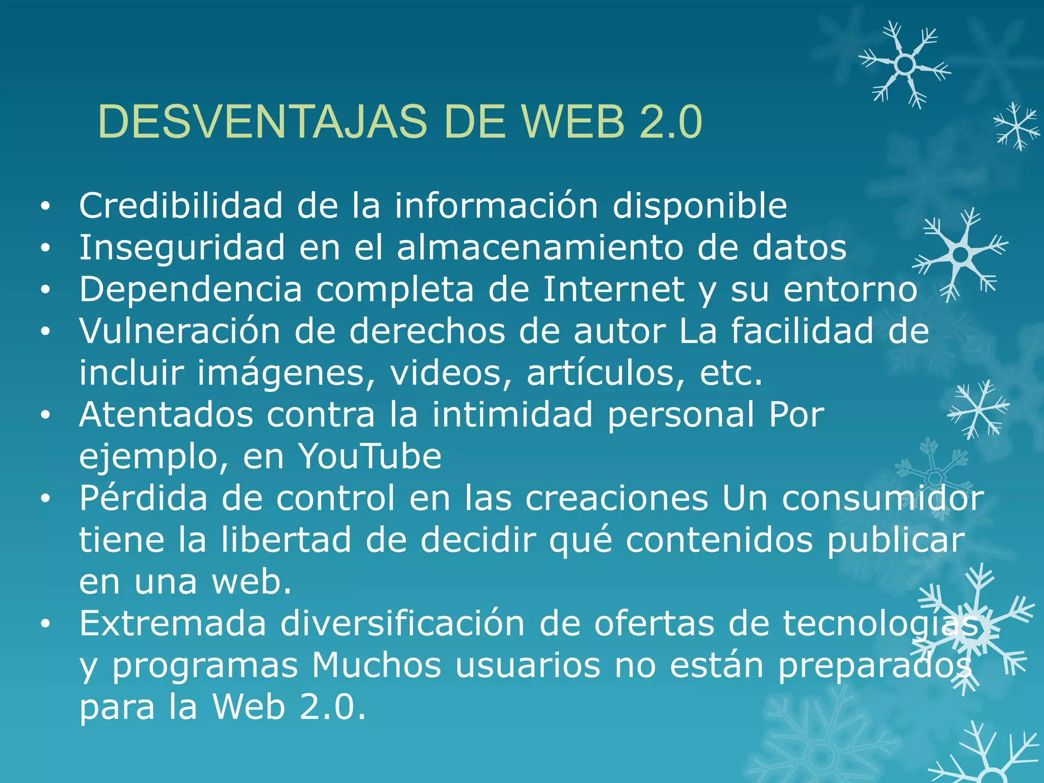 • Credibilidad de la información disponible
• Inseguridad en el almacenamiento de datos
• Dependencia completa de Internet y su entorno
• Vulneración de derechos de autor La facilidad de
incluir imágenes, videos, artículos, etc.
• Atentados contra la intimidad personal Por
ejemplo, en YouTube
• Pérdida de control en las creaciones Un consumidor
tiene la libertad de decidir qué contenidos publicar
en una web.
• Extremada diversificación de ofertas de tecnologías
y programas Muchos usuarios no están preparados
para la Web 2.0.
DESVENTAJAS DE WEB 2.0
 
