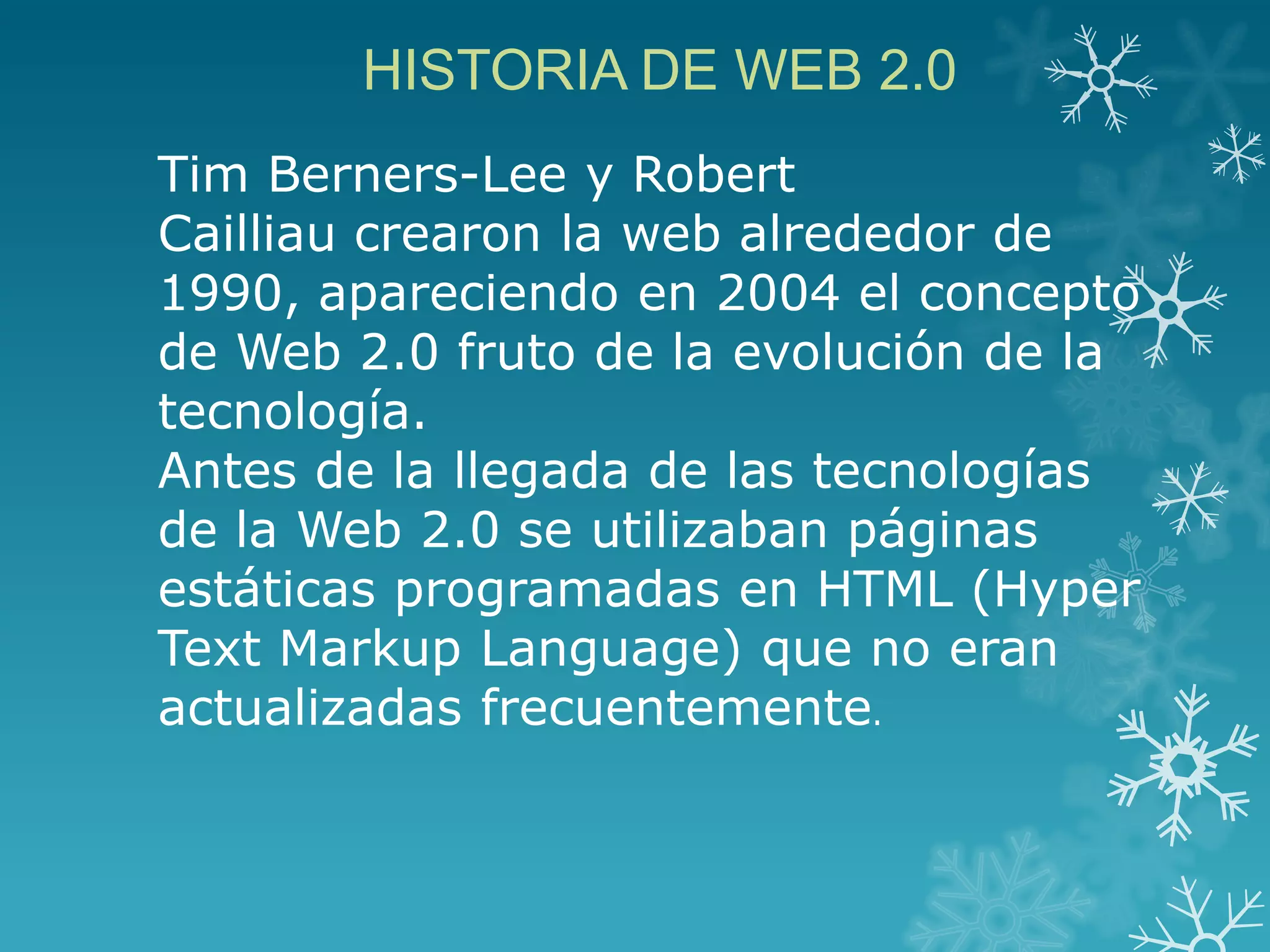 HISTORIA DE WEB 2.0
Tim Berners-Lee y Robert
Cailliau crearon la web alrededor de
1990, apareciendo en 2004 el concepto
de Web 2.0 fruto de la evolución de la
tecnología.
Antes de la llegada de las tecnologías
de la Web 2.0 se utilizaban páginas
estáticas programadas en HTML (Hyper
Text Markup Language) que no eran
actualizadas frecuentemente.
 