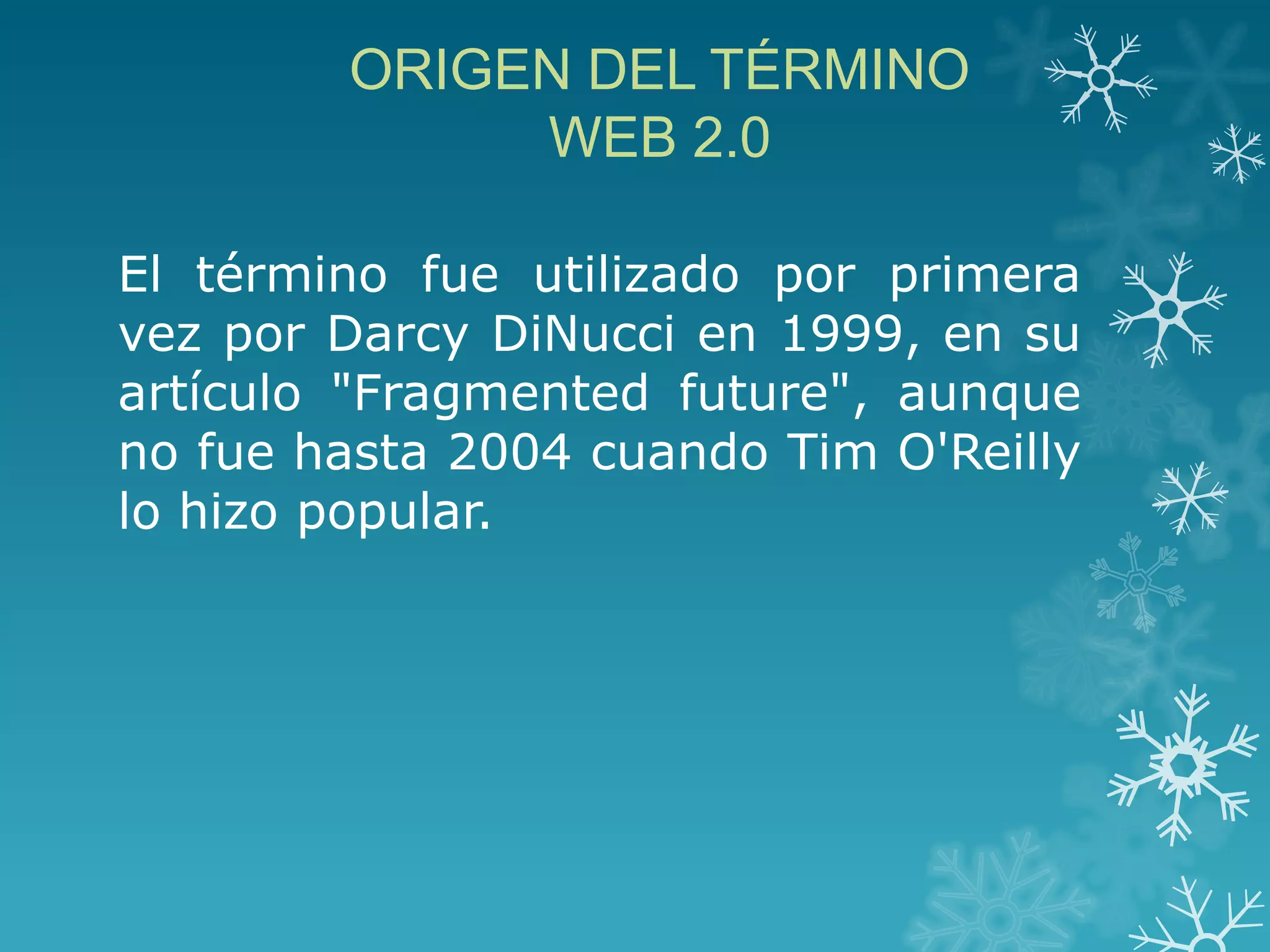 ORIGEN DEL TÉRMINO
WEB 2.0
El término fue utilizado por primera
vez por Darcy DiNucci en 1999, en su
artículo "Fragmented future", aunque
no fue hasta 2004 cuando Tim O'Reilly
lo hizo popular.
 