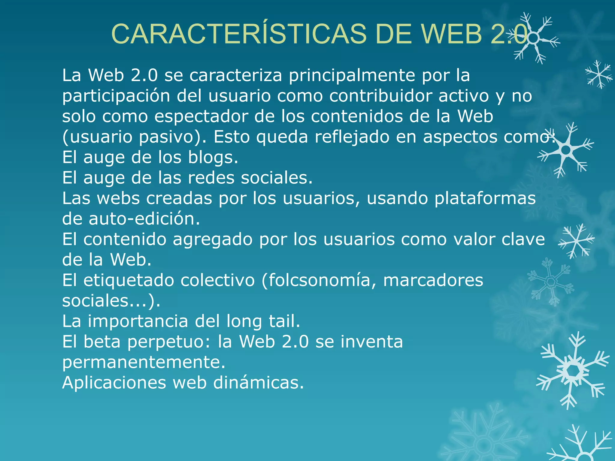 CARACTERÍSTICAS DE WEB 2.0
La Web 2.0 se caracteriza principalmente por la
participación del usuario como contribuidor activo y no
solo como espectador de los contenidos de la Web
(usuario pasivo). Esto queda reflejado en aspectos como:
El auge de los blogs.
El auge de las redes sociales.
Las webs creadas por los usuarios, usando plataformas
de auto-edición.
El contenido agregado por los usuarios como valor clave
de la Web.
El etiquetado colectivo (folcsonomía, marcadores
sociales...).
La importancia del long tail.
El beta perpetuo: la Web 2.0 se inventa
permanentemente.
Aplicaciones web dinámicas.
 