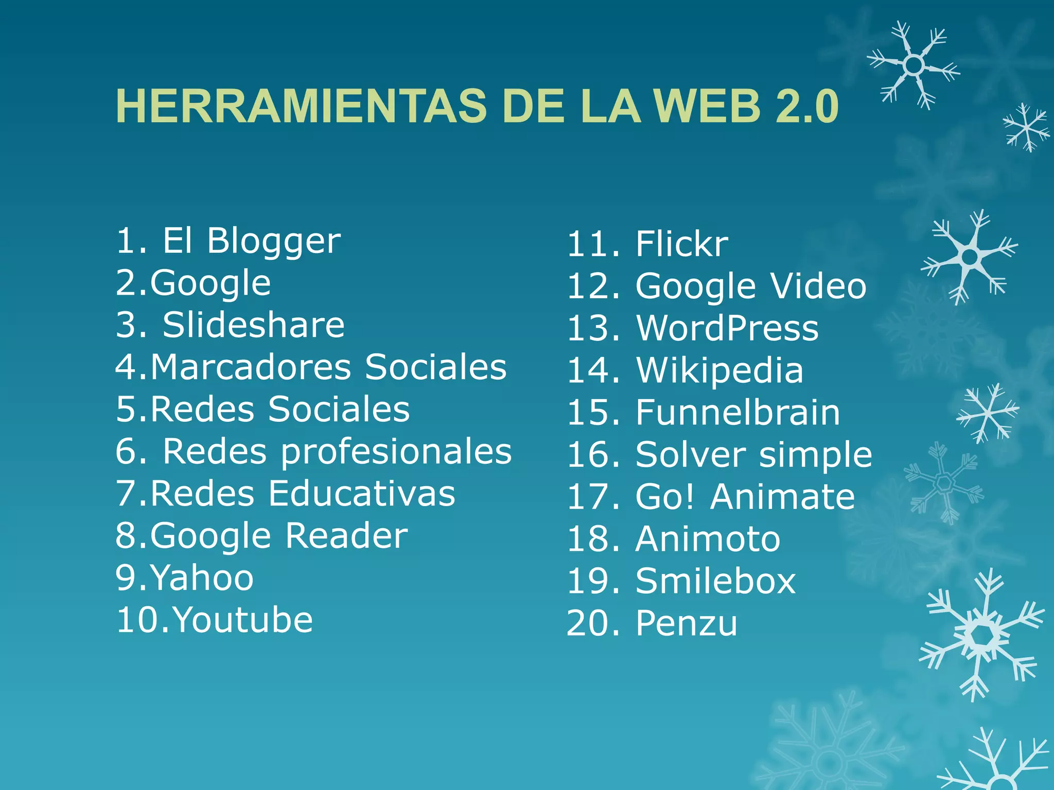 HERRAMIENTAS DE LA WEB 2.0
11. Flickr
12. Google Video
13. WordPress
14. Wikipedia
15. Funnelbrain
16. Solver simple
17. Go! Animate
18. Animoto
19. Smilebox
20. Penzu
1. El Blogger
2.Google
3. Slideshare
4.Marcadores Sociales
5.Redes Sociales
6. Redes profesionales
7.Redes Educativas
8.Google Reader
9.Yahoo
10.Youtube
 