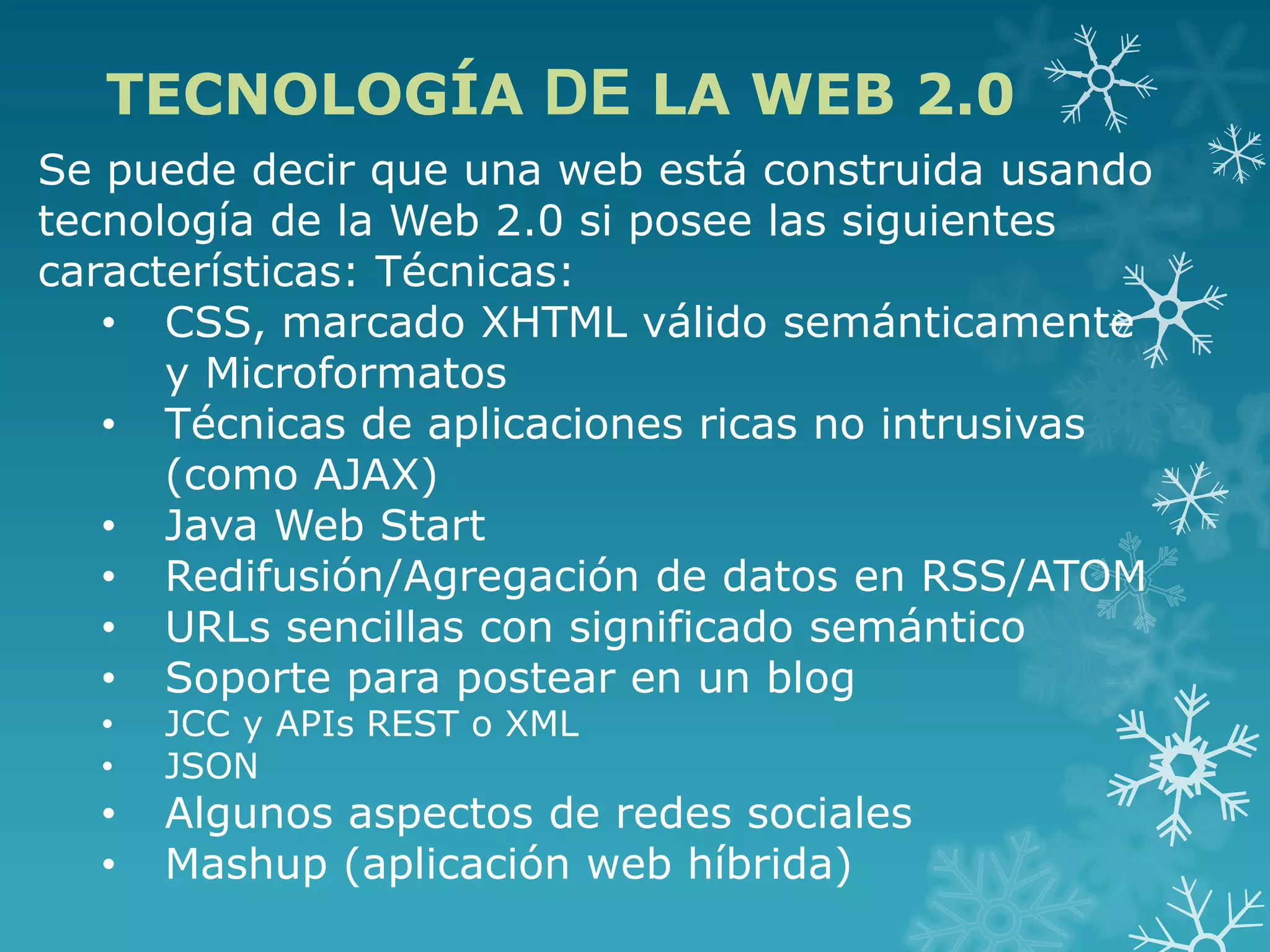 TECNOLOGÍA DE LA WEB 2.0
Se puede decir que una web está construida usando
tecnología de la Web 2.0 si posee las siguientes
características: Técnicas:
• CSS, marcado XHTML válido semánticamente
y Microformatos
• Técnicas de aplicaciones ricas no intrusivas
(como AJAX)
• Java Web Start
• Redifusión/Agregación de datos en RSS/ATOM
• URLs sencillas con significado semántico
• Soporte para postear en un blog
• JCC y APIs REST o XML
• JSON
• Algunos aspectos de redes sociales
• Mashup (aplicación web híbrida)
 
