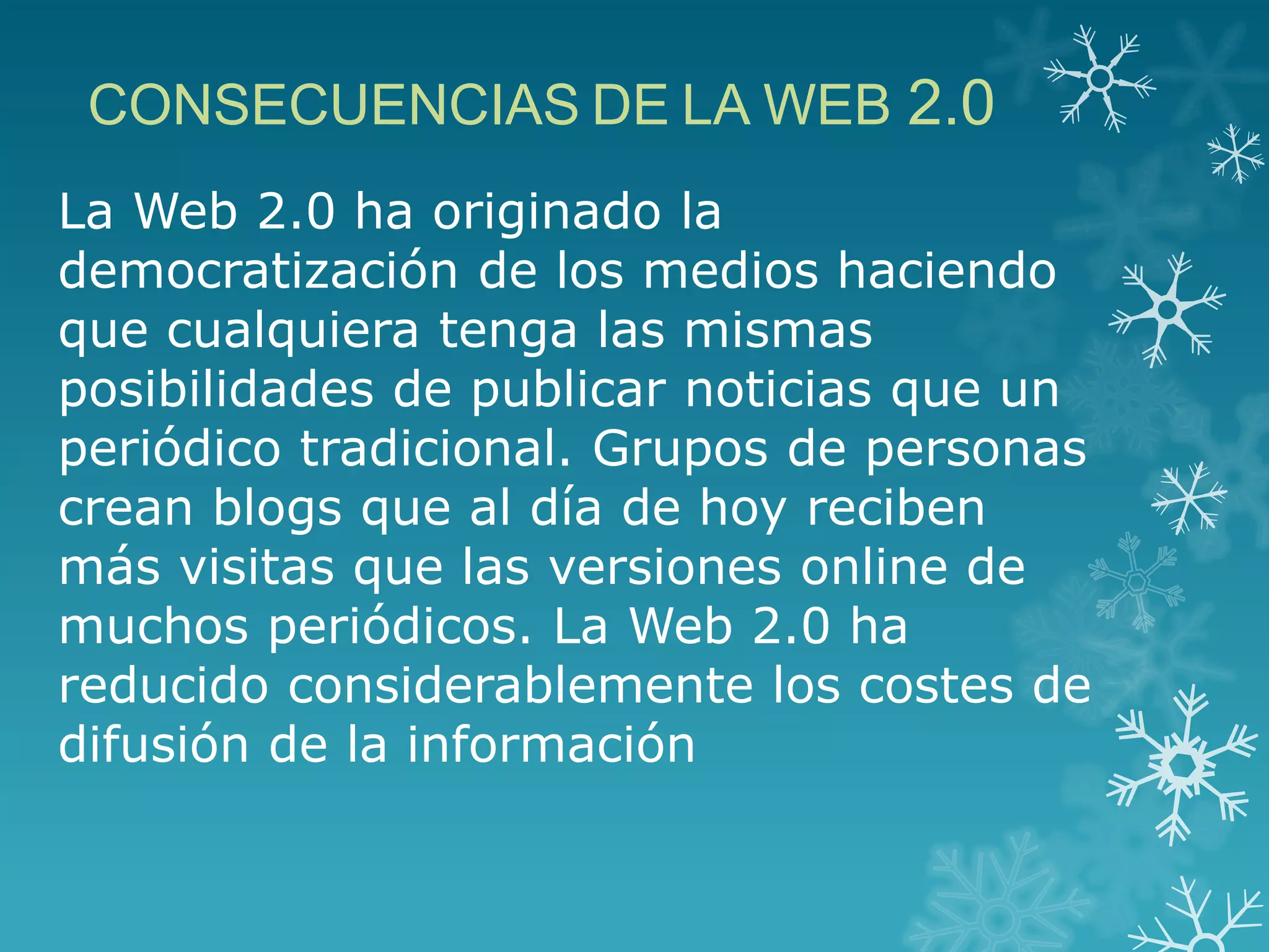 La Web 2.0 ha originado la
democratización de los medios haciendo
que cualquiera tenga las mismas
posibilidades de publicar noticias que un
periódico tradicional. Grupos de personas
crean blogs que al día de hoy reciben
más visitas que las versiones online de
muchos periódicos. La Web 2.0 ha
reducido considerablemente los costes de
difusión de la información
CONSECUENCIAS DE LA WEB 2.0
 