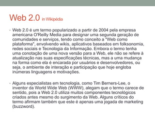 Web 2.0 in Wikipédia
• Web 2.0 é um termo popularizado a partir de 2004 pela empresa
americana O'Reilly Media para designar uma segunda geração de
comunidades e serviços, tendo como conceito a "Web como
plataforma", envolvendo wikis, aplicativos baseados em folksonomia,
redes sociais e Tecnologia da Informação. Embora o termo tenha
uma conotação de uma nova versão para a Web, ele não se refere à
atualização nas suas especificações técnicas, mas a uma mudança
na forma como ela é encarada por usuários e desenvolvedores, ou
seja, o ambiente de interação e participação que hoje engloba
inúmeras linguagens e motivações.
• Alguns especialistas em tecnologia, como Tim Berners-Lee, o
inventor da World Wide Web (WWW), alegam que o termo carece de
sentido, pois a Web 2.0 utiliza muitos componentes tecnológicos
criados antes mesmo do surgimento da Web. Alguns críticos do
termo afirmam também que este é apenas uma jogada de marketing
(buzzword).
 