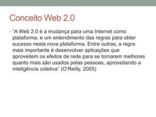 Conceito Web 2.0
• “A Web 2.0 é a mudança para uma Internet como
plataforma, e um entendimento das regras para obter
sucesso nesta nova plataforma. Entre outras, a regra
mais importante é desenvolver aplicações que
aproveitem os efeitos de rede para se tornarem melhores
quanto mais são usados pelas pessoas, aproveitando a
inteligência coletiva” (O’Reilly, 2005)
 