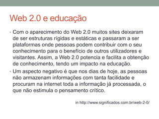 Web 2.0 e educação
• Com o aparecimento do Web 2.0 muitos sites deixaram
de ser estruturas rígidas e estáticas e passaram a ser
plataformas onde pessoas podem contribuir com o seu
conhecimento para o benefício de outros utilizadores e
visitantes. Assim, a Web 2.0 potencia e facilita a obtenção
de conhecimento, tendo um impacto na educação.
• Um aspecto negativo é que nos dias de hoje, as pessoas
não armazenam informações com tanta facilidade e
procuram na internet toda a informação já processada, o
que não estimula o pensamento crítico.
in http://www.significados.com.br/web-2-0/
 
