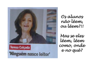 Os alunosOs alunosOs alunosOs alunosOs alunosOs alunosOs alunosOs alunos
não lêem,não lêem,não lêem,não lêem,não lêem,não lêem,não lêem,não lêem,
ou lêem?!!ou lêem?!!ou lêem?!!ou lêem?!!ou lêem?!!ou lêem?!!ou lêem?!!ou lêem?!!
Mas se elesMas se elesMas se elesMas se elesMas se elesMas se elesMas se elesMas se eles
lêem,lêem,lêem,lêem,lêem,lêem,lêem,lêem, lêemlêemlêemlêemlêemlêemlêemlêem
como, ondecomo, ondecomo, ondecomo, ondecomo, ondecomo, ondecomo, ondecomo, onde
e no quê?e no quê?e no quê?e no quê?e no quê?e no quê?e no quê?e no quê?
 