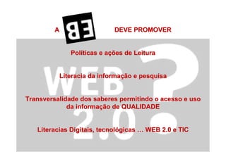A DEVE PROMOVERA DEVE PROMOVER
PolPolííticas eticas e aaççõesões de Leiturade Leitura
Literacia da informaLiteracia da informaçção e pesquisaão e pesquisa
Transversalidade dos saberes permitindo o acesso e usoTransversalidade dos saberes permitindo o acesso e uso
da informada informaçção de QUALIDADEão de QUALIDADE
Literacias Digitais, tecnolLiteracias Digitais, tecnolóógicasgicas …… WEB 2.0 e TICWEB 2.0 e TIC
 