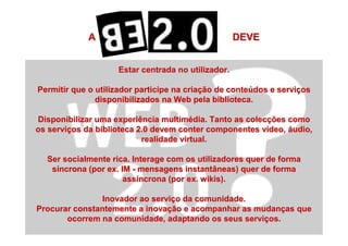 A DEVEA DEVE
Estar centrada no utilizador.Estar centrada no utilizador.
Permitir que o utilizador participe na criaPermitir que o utilizador participe na criaçção de conteão de conteúúdos e servidos e serviççosos
disponibilizados na Web pela biblioteca.disponibilizados na Web pela biblioteca.
Disponibilizar uma experiência multimDisponibilizar uma experiência multiméédia. Tanto as colecdia. Tanto as colecçções comoões como
os servios serviçços da biblioteca 2.0 devem conter componentes vos da biblioteca 2.0 devem conter componentes víídeo,deo, ááudio,udio,
realidade virtual.realidade virtual.
Ser socialmente rica. Interage com os utilizadores quer de formaSer socialmente rica. Interage com os utilizadores quer de forma
ssííncrona (por ex. IMncrona (por ex. IM -- mensagens instantâneas) quer de formamensagens instantâneas) quer de forma
assassííncrona (por ex.ncrona (por ex. wikiswikis).).
Inovador ao serviInovador ao serviçço da comunidade.o da comunidade.
Procurar constantemente a inovaProcurar constantemente a inovaçção e acompanhar as mudanão e acompanhar as mudançças queas que
ocorrem na comunidade, adaptando os seus serviocorrem na comunidade, adaptando os seus serviçços.os.
 