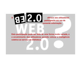 A oferece aos utilizadores
participação em vez de
somente informação.
Esta participação pode ser feita de uma forma muito variada, e
o envolvimento dos utilizadores permite colocar a inteligência
coletiva ao serviço da biblioteca.
 