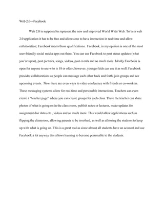 Web 2.0---Facebook
Web 2.0 is supposed to represent the new and improved World Wide Web. To be a web
2.0 application it has to be free and allows one to have interaction in real time and allow
collaboration; Facebook meets those qualifications. Facebook, in my opinion is one of the most
user-friendly social media apps out there. You can use Facebook to post status updates (what
you’re up to), post pictures, songs, videos, post events and so much more. Ideally Facebook is
open for anyone to use who is 18 or older; however, younger kids can use it as well. Facebook
provides collaborations as people can message each other back and forth, join groups and see
upcoming events. Now there are even ways to video conference with friends or co-workers.
These messaging systems allow for real time and personable interactions. Teachers can even
create a “teacher page” where you can create groups for each class. There the teacher can share
photos of what is going on in the class room, publish notes or lectures, make updates for
assignment due dates etc., videos and so much more. This would allow applications such as
flipping the classroom, allowing parents to be involved, as well as allowing the students to keep
up with what is going on. This is a great tool as since almost all students have an account and use
Facebook a lot anyway this allows learning to become personable to the students.
 