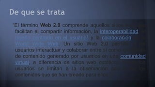 De que se trata
“El término Web 2.0 comprende aquellos sitios web que
facilitan el compartir información, la interoperabilidad, el
diseño centrado en el usuario1 y la colaboración en la
World Wide Web. Un sitio Web 2.0 permite a los
usuarios interactuar y colaborar entre sí como creadores
de contenido generado por usuarios en una comunidad
virtual, a diferencia de sitios web estáticos donde los
usuarios se limitan a la observación pasiva de los
contenidos que se han creado para ellos.”
 