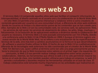 WEB 2.0
El término Web 2.0 comprende aquellos sitios web que facilitan el compartir información, la
interoperabilidad, el diseño centrado en el usuario uno y la colaboración en la World Wide Web.
Un sitio Web 2.0 permite a los usuarios interactuar y colaborar entre sí como creadores de
contenido generado por usuarios en una comunidad virtual, a diferencia de sitios web estáticos
donde los usuarios se limitan a la observación pasiva de los contenidos que se han creado para
ellos. Ejemplos de la Web 2.0 son las comunidades web, los servicios web, las aplicaciones Web,
los servicios de red social, los servicios de alojamiento de videos, las wikis, blogs, mashups y
folcsonomías. Es la Evolución de las aplicaciones estáticas a dinámicas donde la colaboración del
usuario es necesaria. El término Web 2.0 está asociado estrechamente con Tim O'Reilly, debido
a la conferencia sobre la Web 2.0 de O'Reilly Media en 2004.2 Aunque el término sugiere una
nueva versión de la World Wide Web, no se refiere a una actualización de las especificaciones
técnicas de la web, sino más bien a cambios acumulativos en la forma en la que desarrolladores
de software y usuarios finales utilizan la Web. El hecho de que la Web 2.0 es cualitativamente
diferente de las tecnologías web anteriores ha sido cuestionado por el creador de la World Wide
Web Tim Berners-Lee, quien calificó al término como tan sólo una jerga precisamente porque
tenía la intención de que la Web incorporase estos valores en el primer lugar cita requerida. En
conclusión, la Web 2.0 nos permite realizar trabajo colaborativo entre varios usuarios o
colaboradores. Además, las herramientas que ofrece la web 2.0 no sólo permitirán mejorar los
temas en el aula de clase, sino también pueden utilizarse para trabajo en empresa. La web 2.0
permite a estudiantes y docentes mejorar las herramientas utilizadas en el aula de clase. El
trabajo colaborativo está tomando mucha importancia en las actividades que realicemos en
internet.
 