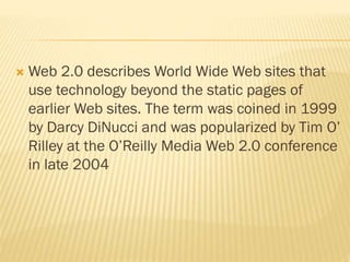  Web 2.0 describes World Wide Web sites that
use technology beyond the static pages of
earlier Web sites. The term was coined in 1999
by Darcy DiNucci and was popularized by Tim O’
Rilley at the O’Reilly Media Web 2.0 conference
in late 2004
 