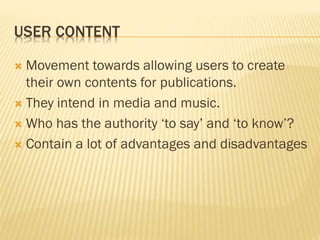 USER CONTENT
 Movement towards allowing users to create
their own contents for publications.
 They intend in media and music.
 Who has the authority ‘to say’ and ‘to know’?
 Contain a lot of advantages and disadvantages
 