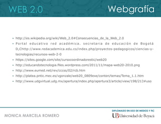 WEB 2.0
DIPLOMADO EN USO DE MEDIOS Y TIC
MONICA MARCELA ROMERO
Webgrafía
 http://es.wikipedia.org/wiki/Web_2.0#Consecuencias_de_la_Web_2.0
 Portal educativo red académica. secretaria de educación de Bogotá
D,Chttp://www.redacademica.edu.co/index.php/proyectos-pedagogicos/ciencias-y-
tecnologias/recursos-web-2-0
 https://sites.google.com/site/cursocoordinadorestic/web20
 http://educandotecnologia.ﬁles.wordpress.com/2011/11/mapa-web20-2010.png
 http://www.eumed.net/rev/cccss/02/rcb.htm
 http://platea.pntic.mec.es/vgonzale/web20_0809exe/conten/temas/Tema_1.1.htm
 http://www.udgvirtual.udg.mx/apertura/index.php/apertura3/article/view/198/213#uso
 